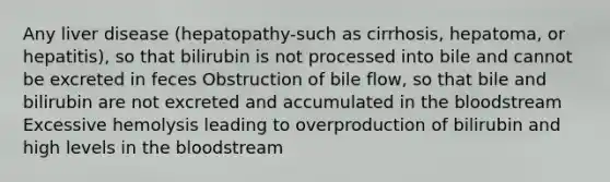 Any liver disease (hepatopathy-such as cirrhosis, hepatoma, or hepatitis), so that bilirubin is not processed into bile and cannot be excreted in feces Obstruction of bile flow, so that bile and bilirubin are not excreted and accumulated in <a href='https://www.questionai.com/knowledge/k7oXMfj7lk-the-blood' class='anchor-knowledge'>the blood</a>stream Excessive hemolysis leading to overproduction of bilirubin and high levels in the bloodstream