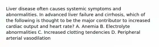 Liver disease often causes systemic symptoms and abnormalities. In advanced liver failure and cirrhosis, which of the following is thought to be the major contributor to increased cardiac output and heart rate? A. Anemia B. Electrolyte abnormalities C. Increased clotting tendencies D. Peripheral arterial vasodilation