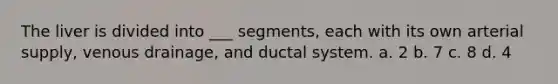 The liver is divided into ___ segments, each with its own arterial supply, venous drainage, and ductal system. a. 2 b. 7 c. 8 d. 4