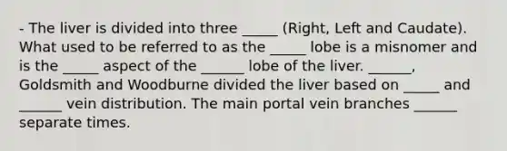 - The liver is divided into three _____ (Right, Left and Caudate). What used to be referred to as the _____ lobe is a misnomer and is the _____ aspect of the ______ lobe of the liver. ______, Goldsmith and Woodburne divided the liver based on _____ and ______ vein distribution. The main portal vein branches ______ separate times.