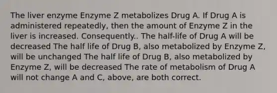 The liver enzyme Enzyme Z metabolizes Drug A. If Drug A is administered repeatedly, then the amount of Enzyme Z in the liver is increased. Consequently.. The half-life of Drug A will be decreased The half life of Drug B, also metabolized by Enzyme Z, will be unchanged The half life of Drug B, also metabolized by Enzyme Z, will be decreased The rate of metabolism of Drug A will not change A and C, above, are both correct.