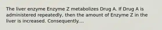 The liver enzyme Enzyme Z metabolizes Drug A. If Drug A is administered repeatedly, then the amount of Enzyme Z in the liver is increased. Consequently....