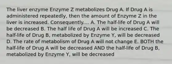 The liver enzyme Enzyme Z metabolizes Drug A. If Drug A is administered repeatedly, then the amount of Enzyme Z in the liver is increased. Consequently.... A. The half-life of Drug A will be decreased B. The half life of Drug A will be increased C. The half-life of Drug B, metabolized by Enzyme Y, will be decreased D. The rate of metabolism of Drug A will not change E. BOTH the half-life of Drug A will be decreased AND the half-life of Drug B, metabolized by Enzyme Y, will be decreased