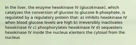 In the liver, the enzyme hexokinase IV (glucokinase), which catalyzes the conversion of glucose to glucose 6-phosphate, is regulated by a regulatory protein that: a) inhibits hexokinase IV when blood glucose levels are high b) irreversibly inactivates hexokinase IV c) phosphorylates hexokinase IV d) sequesters hexokinase IV inside the nucleus e)enters the cytosol from the nucleus