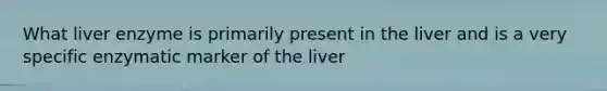 What liver enzyme is primarily present in the liver and is a very specific enzymatic marker of the liver