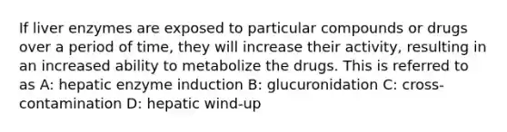 If liver enzymes are exposed to particular compounds or drugs over a period of time, they will increase their activity, resulting in an increased ability to metabolize the drugs. This is referred to as A: hepatic enzyme induction B: glucuronidation C: cross-contamination D: hepatic wind-up