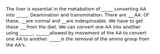 The liver is essential in the metabolism of _____ converting AA into _____. Deamination and transmination. There are ___AA. Of these, __are normal and __are indespinsable. We have to get these ___from the diet. We can convert one AA into another using ______. ______allowed by movement of the AA to convert one AA to another. _____is the removal of the amino group from the AA's.