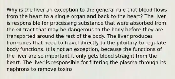 Why is the liver an exception to the general rule that blood flows from the heart to a single organ and back to the heart? The liver is responsible for processing substance that were absorbed from the GI tract that may be dangerous to the body before they are transported around the rest of the body. The liver produces hormones that need to travel directly to the pituitary to regulate body functions. It is not an exception, because the functions of the liver are so important it only gets blood straight from the heart. The liver is responsible for filtering the plasma through its nephrons to remove toxins