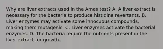 Why are liver extracts used in the Ames test? A. A liver extract is necessary for the bacteria to produce histidine revertants. B. Liver enzymes may activate some innocuous compounds, making them mutagenic. C. Liver enzymes activate the bacterial enzymes. D. The bacteria require the nutrients present in the liver extract for growth.