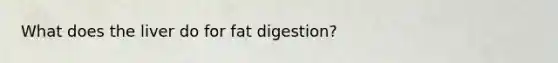 What does the liver do for fat digestion?