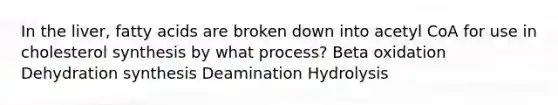 In the liver, fatty acids are broken down into acetyl CoA for use in cholesterol synthesis by what process? Beta oxidation Dehydration synthesis Deamination Hydrolysis