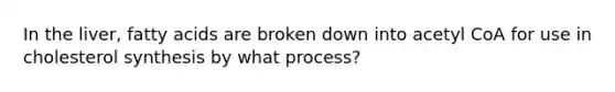 In the liver, fatty acids are broken down into acetyl CoA for use in cholesterol synthesis by what process?