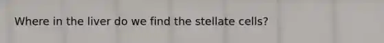 Where in the liver do we find the stellate cells?