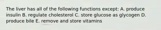 The liver has all of the following functions except: A. produce insulin B. regulate cholesterol C. store glucose as glycogen D. produce bile E. remove and store vitamins