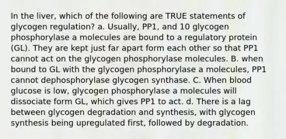 In the liver, which of the following are TRUE statements of glycogen regulation? a. Usually, PP1, and 10 glycogen phosphorylase a molecules are bound to a regulatory protein (GL). They are kept just far apart form each other so that PP1 cannot act on the glycogen phosphorylase molecules. B. when bound to GL with the glycogen phosphorylase a molecules, PP1 cannot dephosphorylase glycogen synthase. C. When blood glucose is low, glycogen phosphorylase a molecules will dissociate form GL, which gives PP1 to act. d. There is a lag between glycogen degradation and synthesis, with glycogen synthesis being upregulated first, followed by degradation.