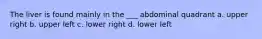 The liver is found mainly in the ___ abdominal quadrant a. upper right b. upper left c. lower right d. lower left