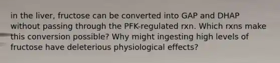 in the liver, fructose can be converted into GAP and DHAP without passing through the PFK-regulated rxn. Which rxns make this conversion possible? Why might ingesting high levels of fructose have deleterious physiological effects?