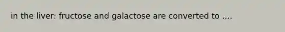 in the liver: fructose and galactose are converted to ....