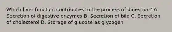 Which liver function contributes to the process of digestion? A. Secretion of digestive enzymes B. Secretion of bile C. Secretion of cholesterol D. Storage of glucose as glycogen