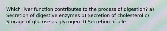 Which liver function contributes to the process of digestion? a) Secretion of <a href='https://www.questionai.com/knowledge/kK14poSlmL-digestive-enzymes' class='anchor-knowledge'>digestive enzymes</a> b) Secretion of cholesterol c) <a href='https://www.questionai.com/knowledge/khY1PWhUGd-storage-of-glucose-as-glycogen' class='anchor-knowledge'>storage of glucose as glycogen</a> d) Secretion of bile