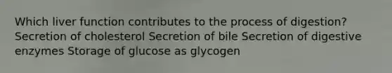 Which liver function contributes to the process of digestion? Secretion of cholesterol Secretion of bile Secretion of <a href='https://www.questionai.com/knowledge/kK14poSlmL-digestive-enzymes' class='anchor-knowledge'>digestive enzymes</a> <a href='https://www.questionai.com/knowledge/khY1PWhUGd-storage-of-glucose-as-glycogen' class='anchor-knowledge'>storage of glucose as glycogen</a>