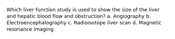 Which liver function study is used to show the size of the liver and hepatic blood flow and obstruction? a. Angiography b. Electroencephalography c. Radioisotope liver scan d. Magnetic resonance imaging