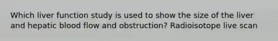 Which liver function study is used to show the size of the liver and hepatic blood flow and obstruction? Radioisotope live scan