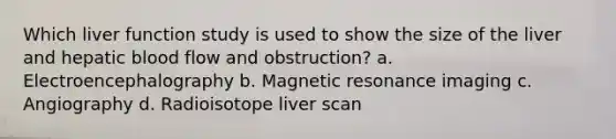 Which liver function study is used to show the size of the liver and hepatic blood flow and obstruction? a. Electroencephalography b. Magnetic resonance imaging c. Angiography d. Radioisotope liver scan