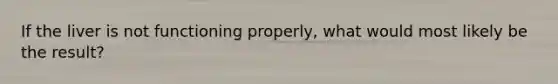 If the liver is not functioning properly, what would most likely be the result?
