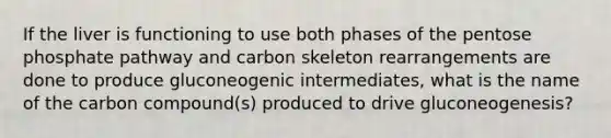 If the liver is functioning to use both phases of the pentose phosphate pathway and carbon skeleton rearrangements are done to produce gluconeogenic intermediates, what is the name of the carbon compound(s) produced to drive gluconeogenesis?