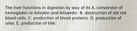 The liver functions in digestion by way of its A. conversion of hemoglobin to bilirubin and biliverdin. B. destruction of old red blood cells. C. production of blood proteins. D. production of urea. E. production of bile.