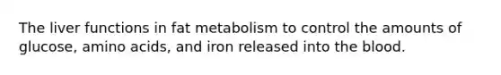 The liver functions in fat metabolism to control the amounts of glucose, amino acids, and iron released into the blood.