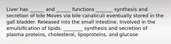 Liver has ______ and ______ functions _______ synthesis and secretion of bile Moves via bile canaliculi eventually stored in the gall bladder. Released into <a href='https://www.questionai.com/knowledge/kt623fh5xn-the-small-intestine' class='anchor-knowledge'>the small intestine</a>. Involved in the emulsification of lipids. ________ synthesis and secretion of plasma proteins, cholesterol, lipoproteins, and glucose