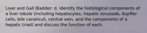 Liver and Gall Bladder: d. Identify the histological components of a liver lobule (including hepatocytes, hepatic sinusoids, Kupffer cells, bile canaliculi, central vein, and the components of a hepatic triad) and discuss the function of each.