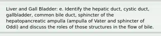 Liver and Gall Bladder: e. Identify the hepatic duct, cystic duct, gallbladder, common bile duct, sphincter of the hepatopancreatic ampulla (ampulla of Vater and sphincter of Oddi) and discuss the roles of those structures in the flow of bile.