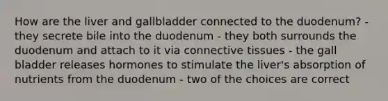 How are the liver and gallbladder connected to the duodenum? - they secrete bile into the duodenum - they both surrounds the duodenum and attach to it via connective tissues - the gall bladder releases hormones to stimulate the liver's absorption of nutrients from the duodenum - two of the choices are correct