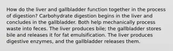 How do the liver and gallbladder function together in the process of digestion? Carbohydrate digestion begins in the liver and concludes in the gallbladder. Both help mechanically process waste into feces. The liver produces bile; the gallbladder stores bile and releases it for fat emulsification. The liver produces digestive enzymes, and the gallbladder releases them.