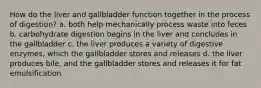 How do the liver and gallbladder function together in the process of digestion? a. both help mechanically process waste into feces b. carbohydrate digestion begins in the liver and concludes in the gallbladder c. the liver produces a variety of digestive enzymes, which the gallbladder stores and releases d. the liver produces bile, and the gallbladder stores and releases it for fat emulsification