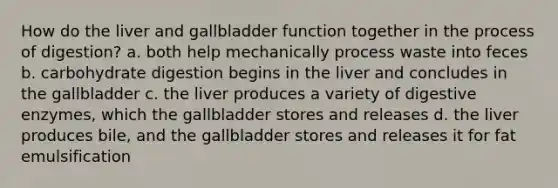 How do the liver and gallbladder function together in the process of digestion? a. both help mechanically process waste into feces b. carbohydrate digestion begins in the liver and concludes in the gallbladder c. the liver produces a variety of digestive enzymes, which the gallbladder stores and releases d. the liver produces bile, and the gallbladder stores and releases it for fat emulsification