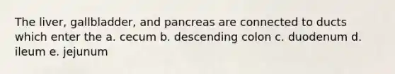 The liver, gallbladder, and pancreas are connected to ducts which enter the a. cecum b. descending colon c. duodenum d. ileum e. jejunum