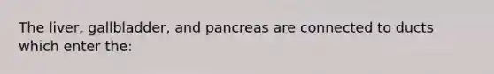 The liver, gallbladder, and pancreas are connected to ducts which enter the: