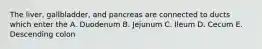 The liver, gallbladder, and pancreas are connected to ducts which enter the A. Duodenum B. Jejunum C. Ileum D. Cecum E. Descending colon