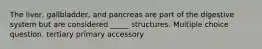 The liver, gallbladder, and pancreas are part of the digestive system but are considered _____ structures. Multiple choice question. tertiary primary accessory