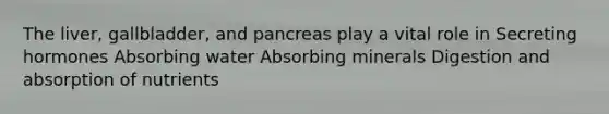 The liver, gallbladder, and pancreas play a vital role in Secreting hormones Absorbing water Absorbing minerals Digestion and absorption of nutrients