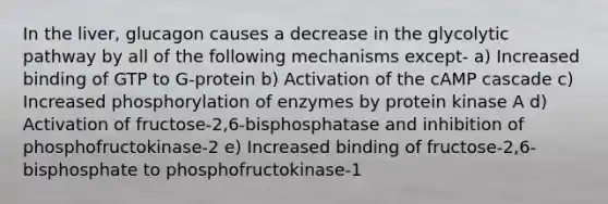 In the liver, glucagon causes a decrease in the glycolytic pathway by all of the following mechanisms except- a) Increased binding of GTP to G-protein b) Activation of the cAMP cascade c) Increased phosphorylation of enzymes by protein kinase A d) Activation of fructose-2,6-bisphosphatase and inhibition of phosphofructokinase-2 e) Increased binding of fructose-2,6-bisphosphate to phosphofructokinase-1