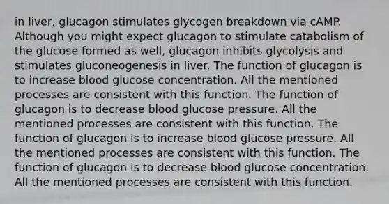 in liver, glucagon stimulates glycogen breakdown via cAMP. Although you might expect glucagon to stimulate catabolism of the glucose formed as well, glucagon inhibits glycolysis and stimulates gluconeogenesis in liver. The function of glucagon is to increase blood glucose concentration. All the mentioned processes are consistent with this function. The function of glucagon is to decrease blood glucose pressure. All the mentioned processes are consistent with this function. The function of glucagon is to increase blood glucose pressure. All the mentioned processes are consistent with this function. The function of glucagon is to decrease blood glucose concentration. All the mentioned processes are consistent with this function.