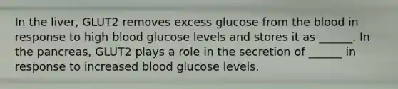 In the liver, GLUT2 removes excess glucose from <a href='https://www.questionai.com/knowledge/k7oXMfj7lk-the-blood' class='anchor-knowledge'>the blood</a> in response to high blood glucose levels and stores it as ______. In <a href='https://www.questionai.com/knowledge/kITHRba4Cd-the-pancreas' class='anchor-knowledge'>the pancreas</a>, GLUT2 plays a role in the secretion of ______ in response to increased blood glucose levels.