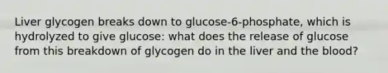 Liver glycogen breaks down to glucose-6-phosphate, which is hydrolyzed to give glucose: what does the release of glucose from this breakdown of glycogen do in the liver and the blood?