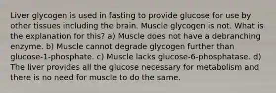 Liver glycogen is used in fasting to provide glucose for use by other tissues including the brain. Muscle glycogen is not. What is the explanation for this? a) Muscle does not have a debranching enzyme. b) Muscle cannot degrade glycogen further than glucose-1-phosphate. c) Muscle lacks glucose-6-phosphatase. d) The liver provides all the glucose necessary for metabolism and there is no need for muscle to do the same.