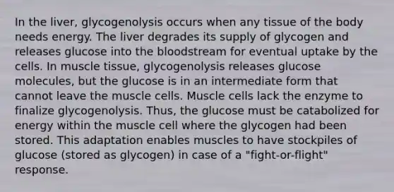 In the liver, glycogenolysis occurs when any tissue of the body needs energy. The liver degrades its supply of glycogen and releases glucose into the bloodstream for eventual uptake by the cells. In muscle tissue, glycogenolysis releases glucose molecules, but the glucose is in an intermediate form that cannot leave the muscle cells. Muscle cells lack the enzyme to finalize glycogenolysis. Thus, the glucose must be catabolized for energy within the muscle cell where the glycogen had been stored. This adaptation enables muscles to have stockpiles of glucose (stored as glycogen) in case of a "fight-or-flight" response.